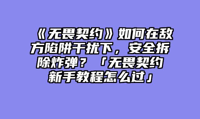《无畏契约》如何在敌方陷阱干扰下，安全拆除炸弹？「无畏契约新手教程怎么过」