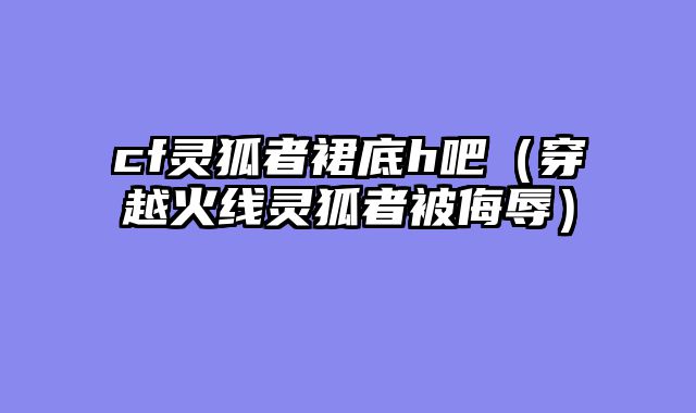 cf灵狐者裙底h吧(穿越火线灵狐者被侮辱)