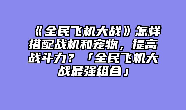 《全民飞机大战》怎样搭配战机和宠物,提高战斗力?「全民飞机大战最强组合」