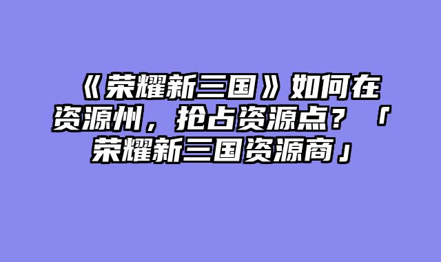 《荣耀新三国》如何在资源州,抢占资源点?「荣耀新三国资源商」