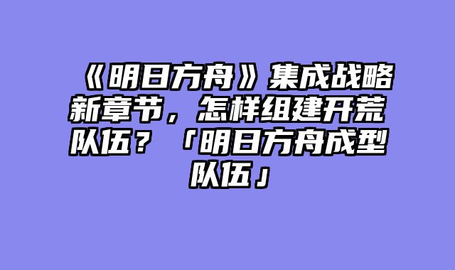 《明日方舟》集成战略新章节,怎样组建开荒队伍?「明日方舟成型队伍」