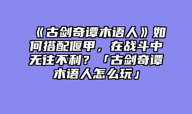 《古剑奇谭木语人》如何搭配偃甲，在战斗中无往不利？「古剑奇谭木语人怎么玩」