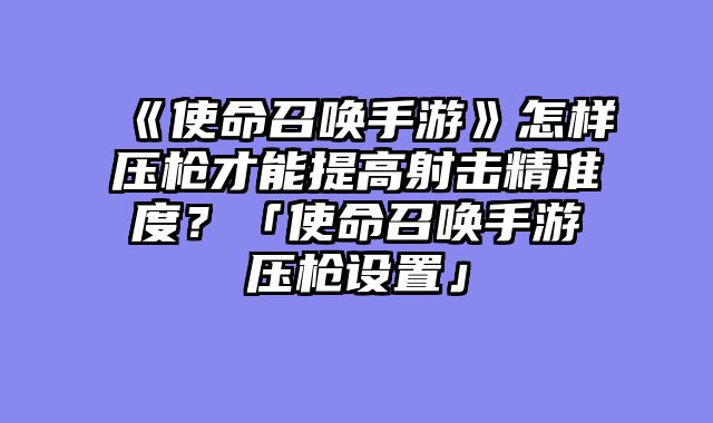 《使命召唤手游》怎样压枪才能提高射击精准度?「使命召唤手游压枪设置」