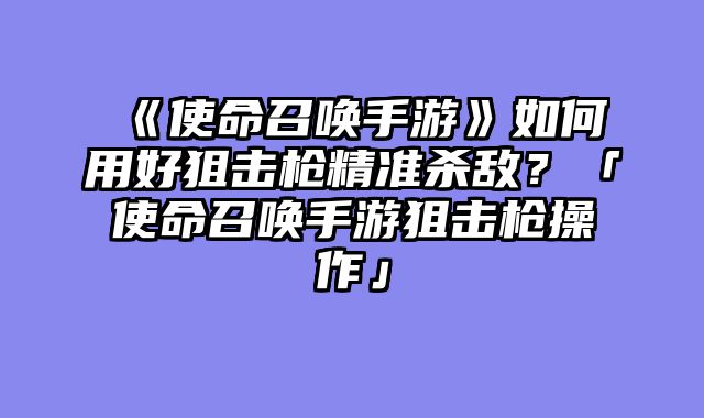 《使命召唤手游》如何用好狙击枪精准杀敌？「使命召唤手游狙击枪操作」