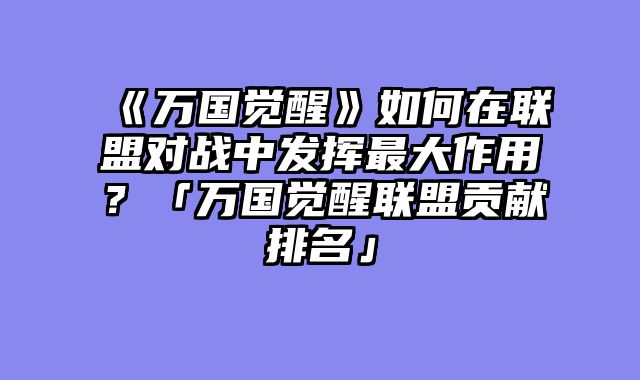 《万国觉醒》如何在联盟对战中发挥最大作用?「万国觉醒联盟贡献排名」