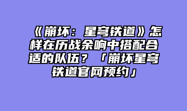 《崩坏:星穹铁道》怎样在历战余响中搭配合适的队伍?「崩坏星穹铁道官网预约」