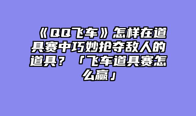 《QQ飞车》怎样在道具赛中巧妙抢夺敌人的道具?「飞车道具赛怎么赢」