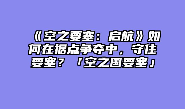 《空之要塞:启航》如何在据点争夺中,守住要塞?「空之国要塞」
