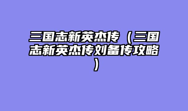 三国志新英杰传（三国志新英杰传刘备传攻略）