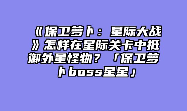 《保卫萝卜：星际大战》怎样在星际关卡中抵御外星怪物？「保卫萝卜boss星星」