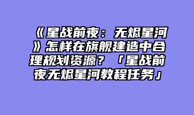 《星战前夜:无烬星河》怎样在旗舰建造中合理规划资源?「星战前夜无烬星河教程任务」