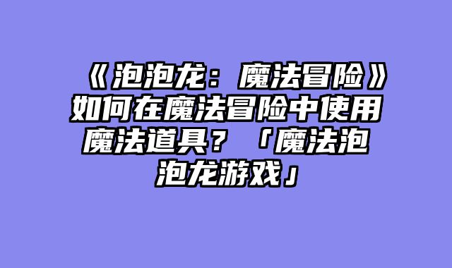 《泡泡龙:魔法冒险》如何在魔法冒险中使用魔法道具?「魔法泡泡龙游戏」