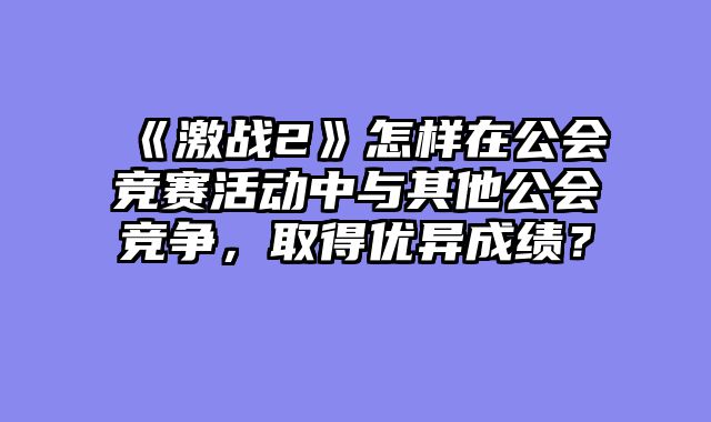 《激战2》怎样在公会竞赛活动中与其他公会竞争,取得优异成绩?