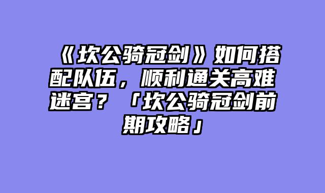 《坎公骑冠剑》如何搭配队伍，顺利通关高难迷宫？「坎公骑冠剑前期攻略」