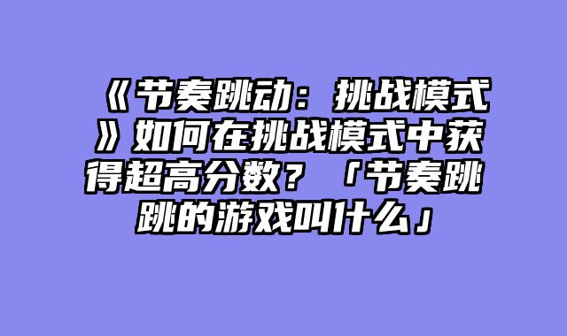 《节奏跳动:挑战模式》如何在挑战模式中获得超高分数?「节奏跳跳的游戏叫什么」