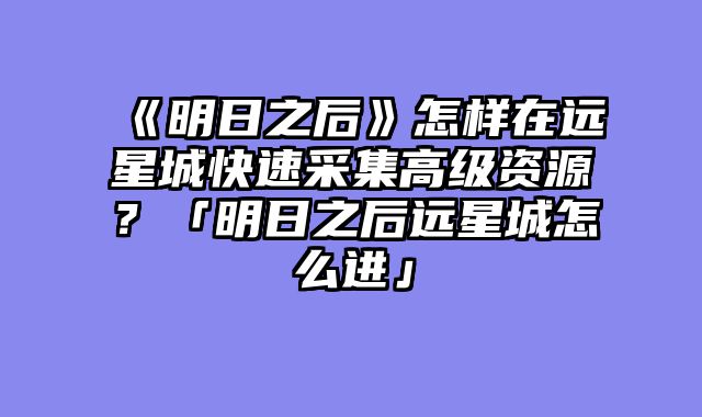 《明日之后》怎样在远星城快速采集高级资源？「明日之后远星城怎么进」