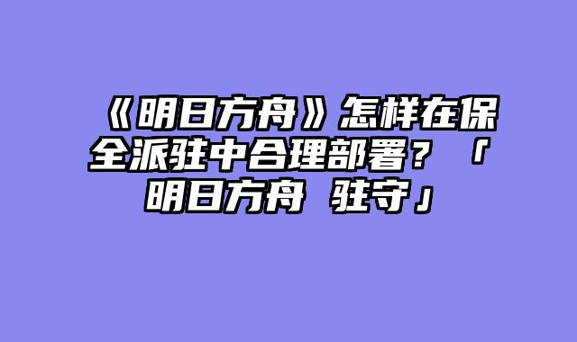 《明日方舟》怎样在保全派驻中合理部署?「明日方舟 驻守」