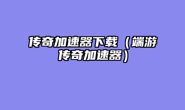 传奇加速器下载（端游传奇加速器）