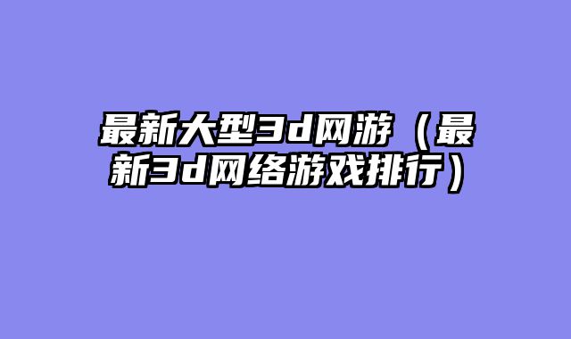 最新大型3d网游(最新3d网络游戏排行)