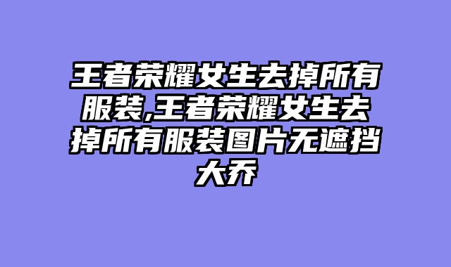 王者荣耀女生去掉所有服装,王者荣耀女生去掉所有服装图片无遮挡大乔