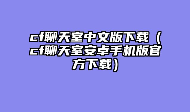 cf聊天室中文版下载(cf聊天室安卓手机版官方下载)