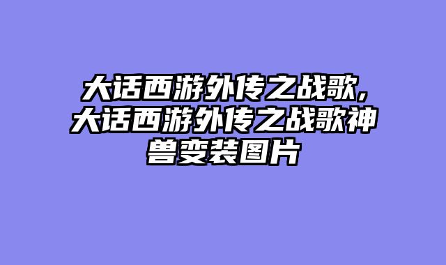 大话西游外传之战歌,大话西游外传之战歌神兽变装图片