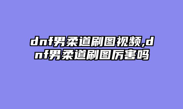 dnf男柔道刷图视频,dnf男柔道刷图厉害吗