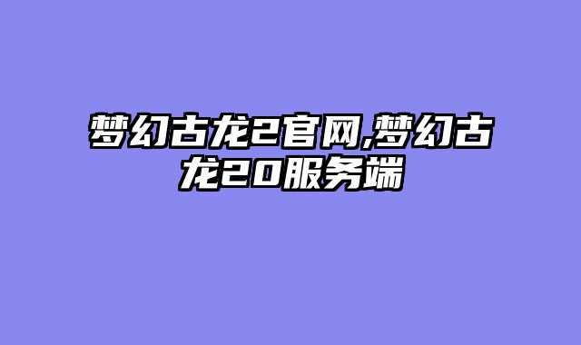 梦幻古龙2官网,梦幻古龙20服务端