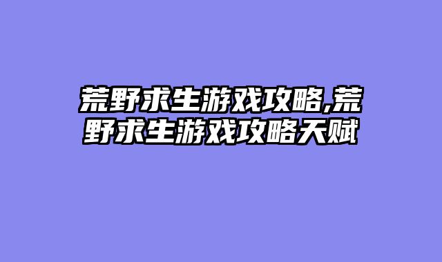 荒野求生游戏攻略,荒野求生游戏攻略天赋