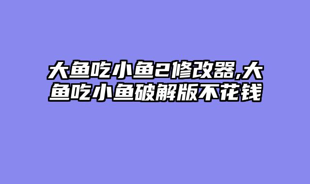 大鱼吃小鱼2修改器,大鱼吃小鱼破解版不花钱