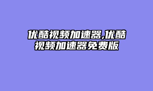 优酷视频加速器,优酷视频加速器免费版