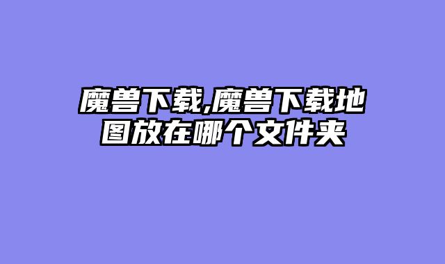魔兽下载,魔兽下载地图放在哪个文件夹