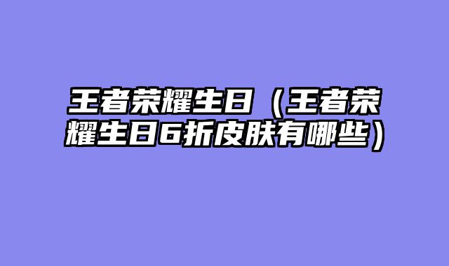 王者荣耀生日（王者荣耀生日6折皮肤有哪些）
