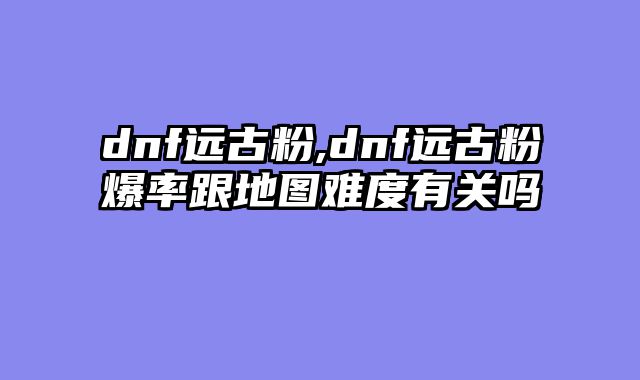 dnf远古粉,dnf远古粉爆率跟地图难度有关吗