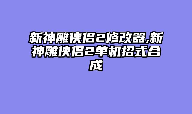 新神雕侠侣2修改器,新神雕侠侣2单机招式合成