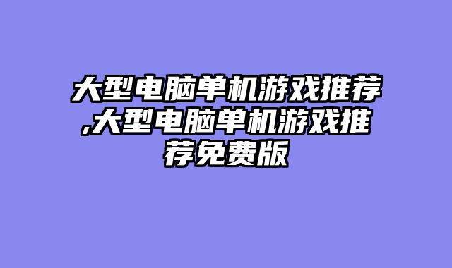 大型电脑单机游戏推荐,大型电脑单机游戏推荐免费版