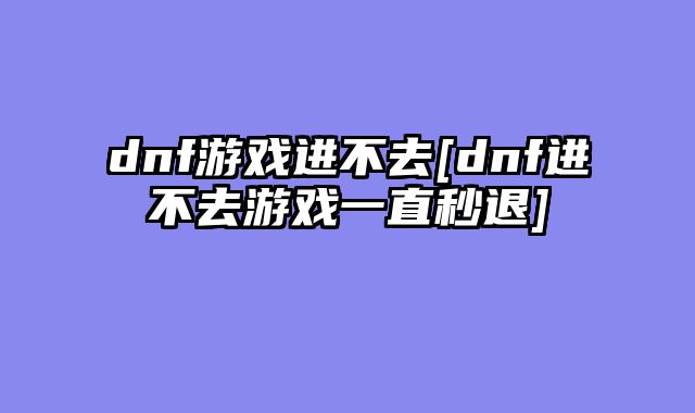 dnf游戏进不去[dnf进不去游戏一直秒退]