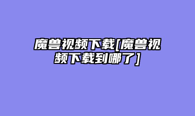魔兽视频下载[魔兽视频下载到哪了]