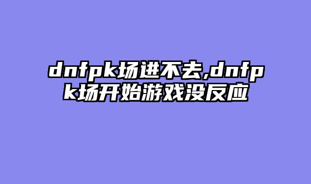 dnfpk场进不去,dnfpk场开始游戏没反应