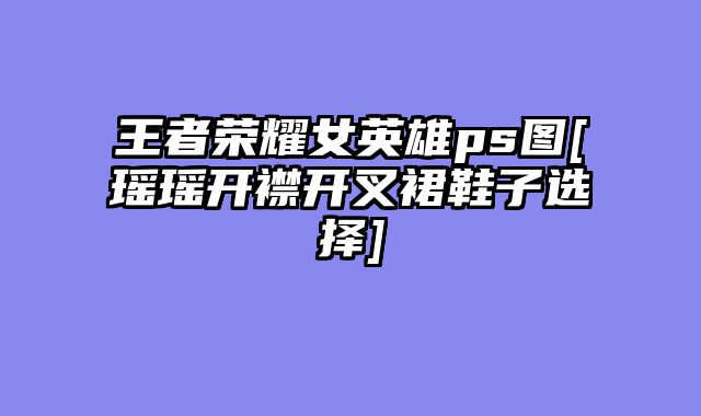 王者荣耀女英雄ps图[瑶瑶开襟开叉裙鞋子选择]