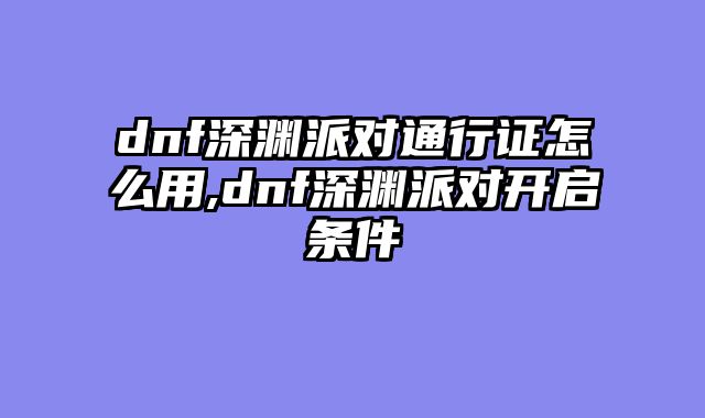 dnf深渊派对通行证怎么用,dnf深渊派对开启条件