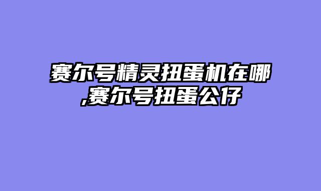 赛尔号精灵扭蛋机在哪,赛尔号扭蛋公仔