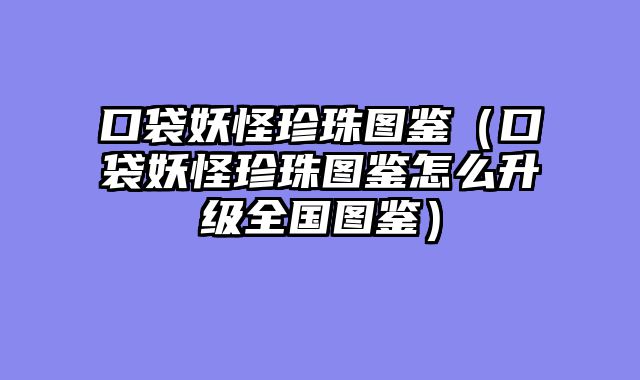 口袋妖怪珍珠图鉴(口袋妖怪珍珠图鉴怎么升级全国图鉴)