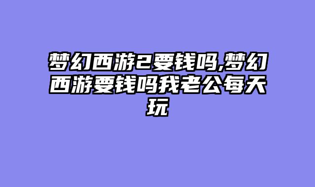 梦幻西游2要钱吗,梦幻西游要钱吗我老公每天玩