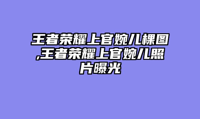 王者荣耀上官婉儿棵图,王者荣耀上官婉儿照片曝光