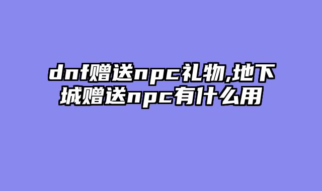dnf赠送npc礼物,地下城赠送npc有什么用