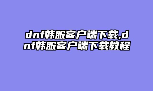 dnf韩服客户端下载,dnf韩服客户端下载教程