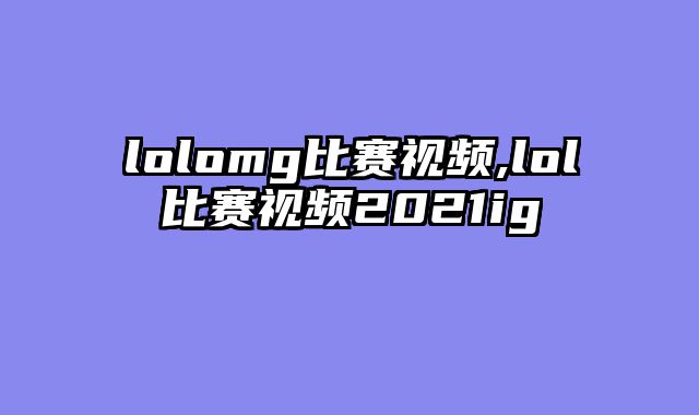 lolomg比赛视频,lol比赛视频2021ig