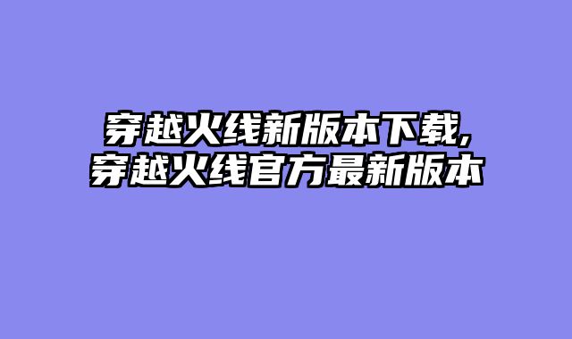 穿越火线新版本下载,穿越火线官方最新版本