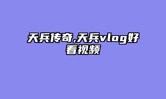 天兵传奇,天兵vlog好看视频